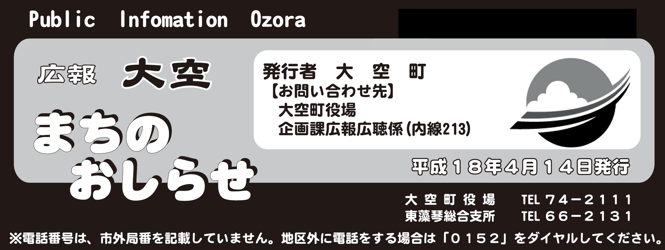 Public Information Ozora kouhou 広報大空まちのおしらせ 発行者 大空町【お問い合わせ先】大空町役場企画課広報公聴係(内線213)平成18年4月14日発行 大空町役場 電話番号74-2111 東藻琴総合支所 電話番号66-2131 電話番号は、市外局番を記載していません。地区外に電話をする場合は「0152」をダイヤルしてください。