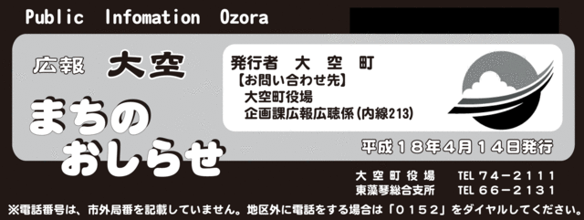 Public Information Ozora kouhou 広報大空まちのおしらせ 発行者 大空町【お問い合わせ先】大空町役場企画課広報公聴係（内線213）平成18年4月14日発行 大空町役場 電話番号74-2111 東藻琴総合支所 電話番号66-2131 電話番号は、市外局番を記載していません。地区外に電話をする場合は「0152」をダイヤルしてください。